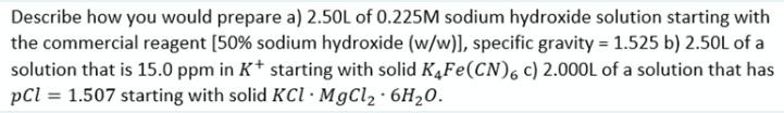 Describe how you would prepare a) 2.50L of 0.225M sodium hydroxide solution starting with
the commercial reagent [50% sodium hydroxide (w/w)], specific gravity = 1.525 b) 2.50L of a
solution that is 15.0 ppm in K* starting with solid K¼Fe(CN), c) 2.000L of a solution that has
pCl = 1.507 starting with solid KCI·MgCl, · 6H20.
%3D
