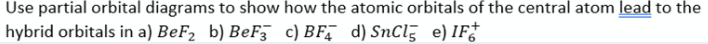 Use partial orbital diagrams to show how the atomic orbitals of the central atom lead to the
hybrid orbitals in a) BeF2 b) BeF c) BF, d) SnCl3 e) IF†
