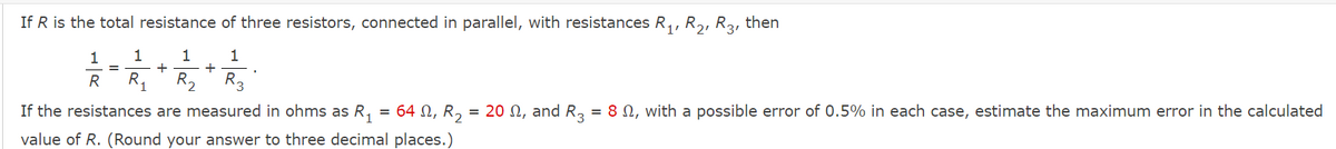 If R is the total resistance of three resistors, connected in parallel, with resistances R,, R,, R3, then
1
1
+
+
R2
1
R
R,
R3
If the resistances are measured in ohms as R,
= 64 N, R, = 20 N, and R, = 8 N, with a possible error of 0.5% in each case, estimate the maximum error in the calculated
value of R. (Round your answer to three decimal places.)
