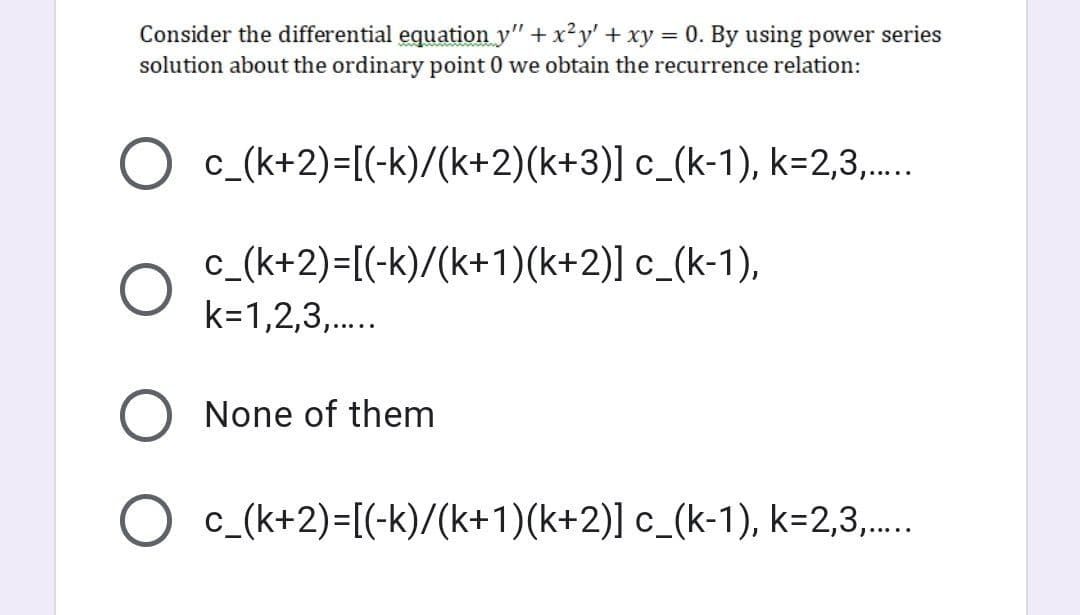 Consider the differential equation y"+ x²y' + xy = 0. By using power series
solution about the ordinary point 0 we obtain the recurrence relation:
O c_(k+2)=[(-k)/(k+2)(k+3)] c_(k-1), k=2,3,...
c_(k+2)=[(-k)/(k+1)(k+2)] c_(k-1),
k=1,2,3,.
None of them
O c_(k+2)=[(-k)/(k+1)(k+2)] c_(k-1), k=2,3,..
