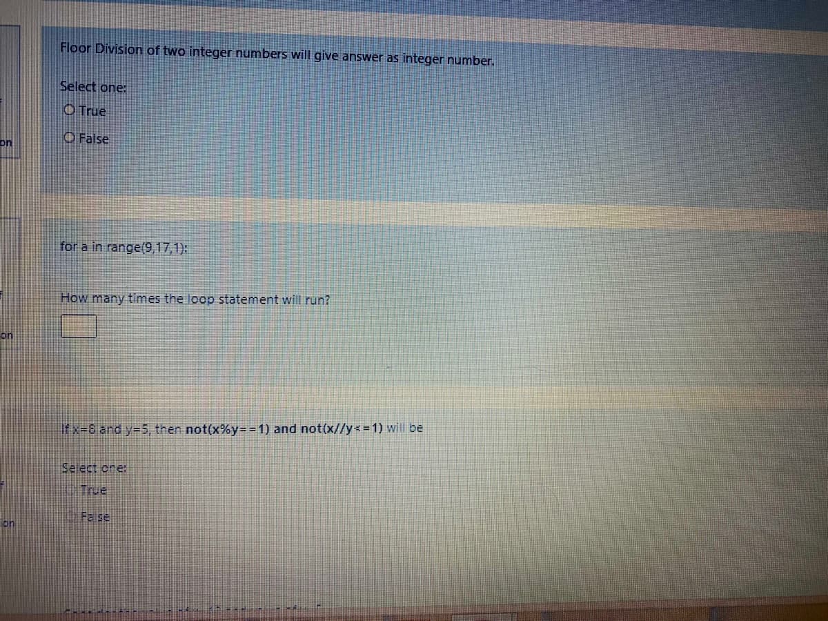 Floor Division of two integer numbers will give answer as integer number.
Select one:
O True
O False
on
for a in range(9,17,1):
How many times the loop statement will run?
on
Ifx=8 and y=5, then not(x%y= = 1) and not(x//y<=1) will be
Select one:
True
OFa sel
on
