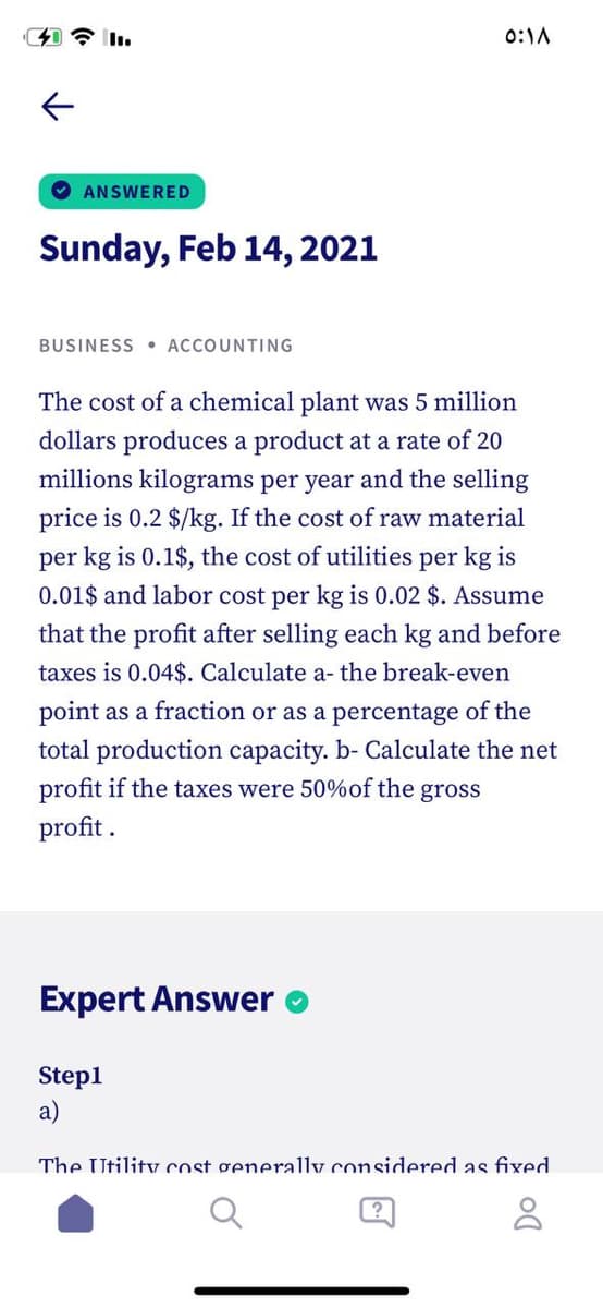 0:1A
O ANSWERED
Sunday, Feb 14, 2021
BUSINESS • ACCOUNTING
The cost of a chemical plant was 5 million
dollars produces a product at a rate of 20
millions kilograms per year and the selling
price is 0.2 $/kg. If the cost of raw material
per kg is 0.1$, the cost of utilities per kg is
0.01$ and labor cost per kg is 0.02 $. Assume
that the profit after selling each kg and before
taxes is 0.04$. Calculate a- the break-even
point as a fraction or as a percentage of the
total production capacity. b- Calculate the net
profit if the taxes were 50%of the gross
profit .
Expert Answer
Stepl
a)
The Utility cost generally considered as fixed
