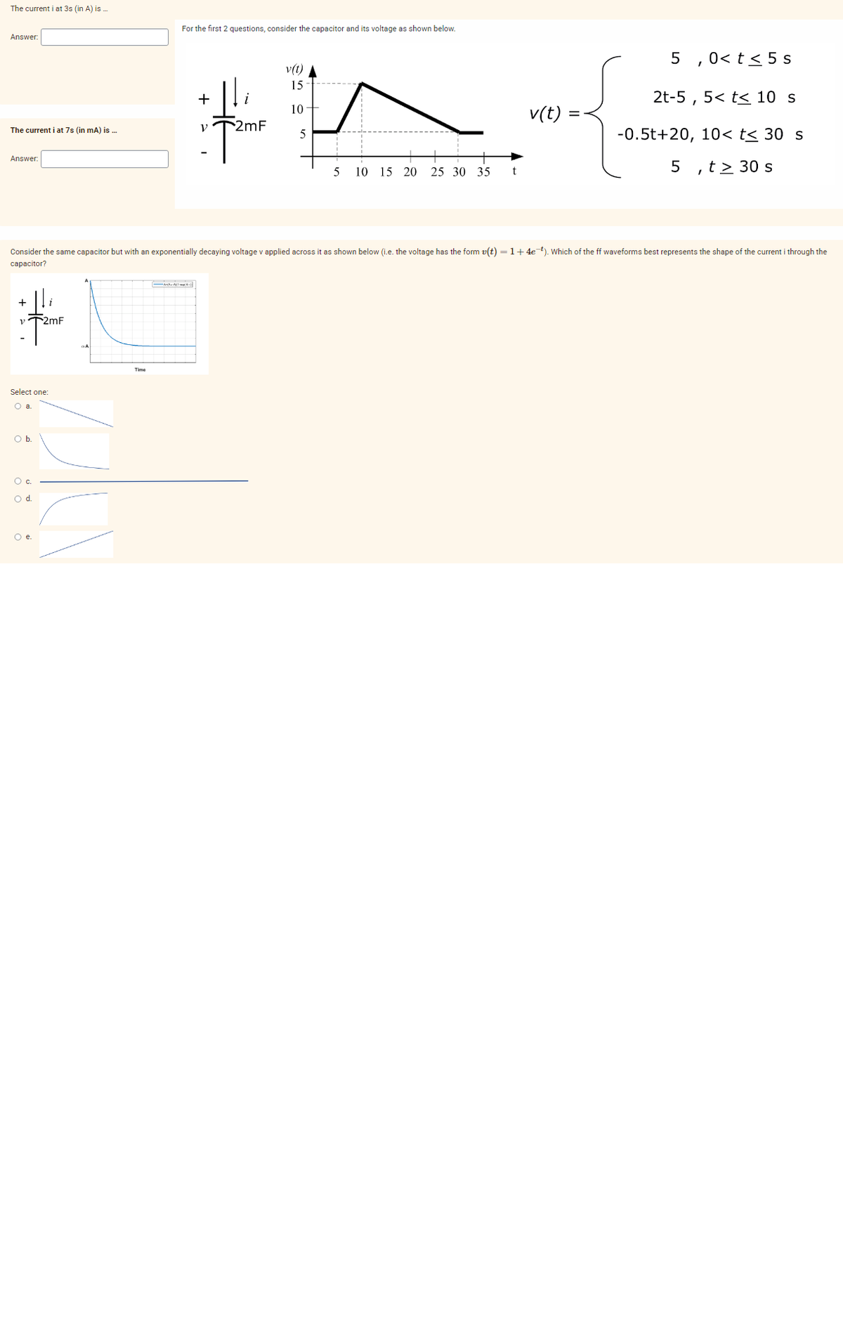 The current i at 3s (in A) is...
Answer:
The current i at 7s (in mA) is ...
Answer:
V
Select one:
O a
O b.
O c.
O d.
i
2mF
O e.
For the first 2 questions, consider the capacitor and its voltage as shown below.
Time
+
V
i
2mF
v(t)
15
10
5
Consider the same capacitor but with an exponentially decaying voltage v applied across it as shown below (i.e. the voltage has the form v(t) = 1 +4e-¹). Which of the ff waveforms best represents the shape of the current i through the
capacitor?
10 15 20 25 30 35
t
v(t)
5,0< t < 5 s
2t-5, 5<t< 10 s
-0.5t+20, 10< t≤ 30 s
,t> 30 s
5