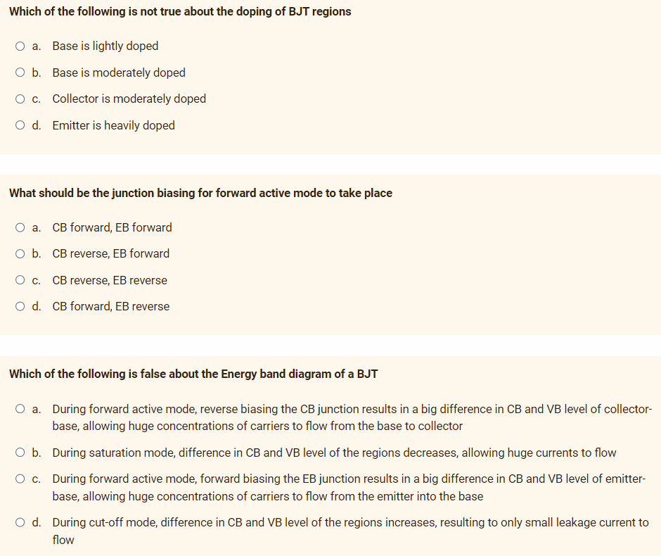 Which of the following is not true about the doping of BJT regions
a. Base is lightly doped
O b. Base is moderately doped
O c. Collector is moderately doped
O d. Emitter is heavily doped
What should be the junction biasing for forward active mode to take place
O a. CB forward, EB forward
O b. CB reverse, EB forward
O c. CB reverse, EB reverse
O d. CB forward, EB reverse
Which of the following is false about the Energy band diagram of a BJT
a. During forward active mode, reverse biasing the CB junction results in a big difference in CB and VB level of collector-
base, allowing huge concentrations of carriers to flow from the base to collector
O b. During saturation mode, difference in CB and VB level of the regions decreases, allowing huge currents to flow
O c. During forward active mode, forward biasing the EB junction results in a big difference in CB and VB level of emitter-
base, allowing huge concentrations of carriers to flow from the emitter into the base
O d. During cut-off mode, difference in CB and VB level of the regions increases, resulting to only small leakage current to
flow