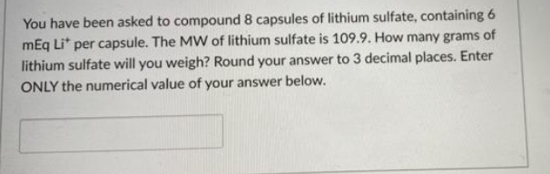 You have been asked to compound 8 capsules of lithium sulfate, containing 6
mEq Li* per capsule. The MW of lithium sulfate is 109.9. How many grams of
lithium sulfate will you weigh? Round your answer to 3 decimal places. Enter
ONLY the numerical value of your answer below.
