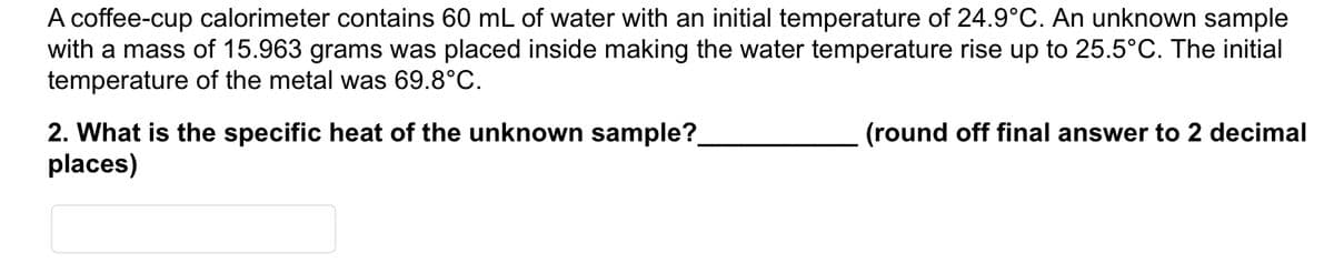 A coffee-cup calorimeter contains 60 mL of water with an initial temperature of 24.9°C. An unknown sample
with a mass of 15.963 grams was placed inside making the water temperature rise up to 25.5°C. The initial
temperature of the metal was 69.8°C.
2. What is the specific heat of the unknown sample?
places)
(round off final answer to 2 decimal
