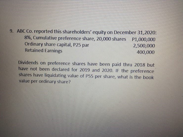 9. ABC Co. reported this shareholders' equity on December 31,2020:
8%, Cumulative preference share, 20,000 shares P1,000,000
Ordinary share capital, P25 par
Retained Earnings
2,500,000
400,000
Dividends on preference shares have been paid thru 2018 but
have not been declared for 2019 and 2020. IF the preference
shares have liquidating value of P55 per share, what is the book
value per ordinary share?
