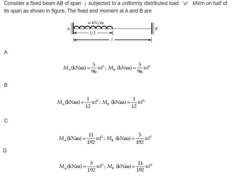 Consider a fixed beam AB of span subjected to a uniformly distributed load 'w' kN/m on half of
its span as shown in figure. The fixed end moment at A and B are
A
B
C
D
w kN/m
-1/2-
5
M₁ (kNm) = 5w1²; M₁ (kNm) = ;
96
96
M₁ (kNm) =—wl²; M₁ (kNm) =-
12
11
192
M₂ (kNm)=;
-w1²
=11221²
5
-wl; M. (kNm): -w1²
192
5
M₁ (kNm)=- wl; M, (kNm):
192
11
192
-w1²
B