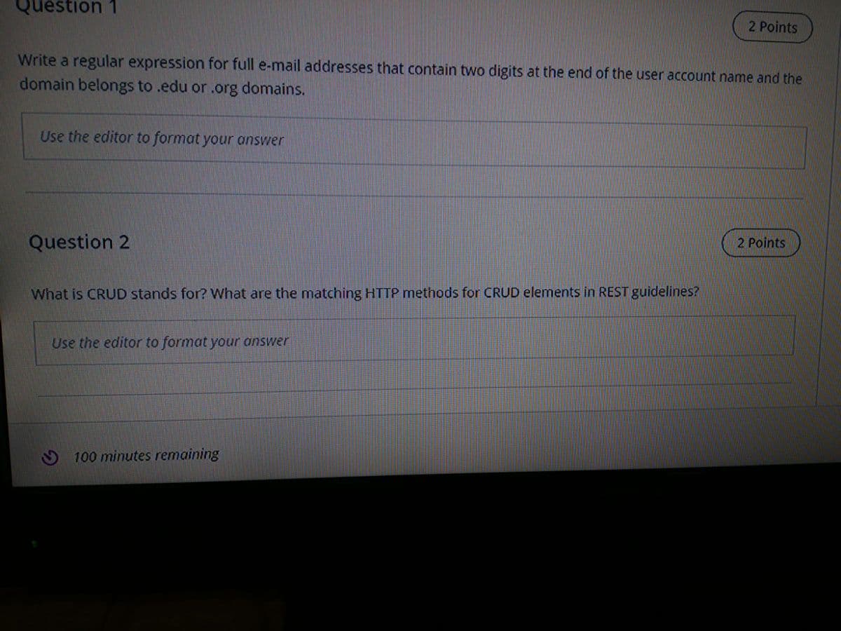 Question 1
2 Points
Write a regular expression for full e-mail addresses that contain two digits at the end of the user account name and the
domain belongs to .edu or .org domains.
Use the editor to format your onswer
Question 2
2 Points
What is CRUD stands for? What are the matching HTTP methods for CRUD elements in REST guidelines?
Use the editor to format your answer
O 100 minutes remaining
