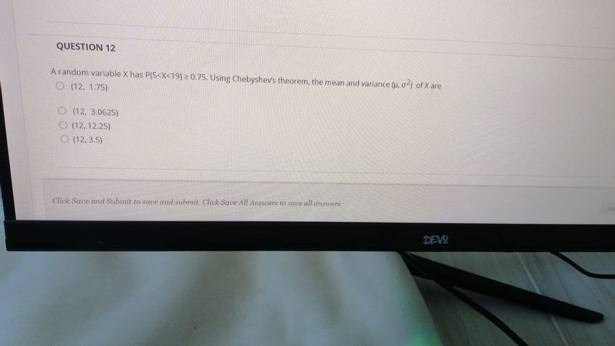 QUESTION 12
A random variable X has P(5<X<19) 2 0.75. Using Chebyshev's theorem, the mean and variance (p, o) of X are
O (12, 1.75)
O (12, 3.0625)
O (12, 12.25)
O (12, 3.5)
Click Save and Submit to save and submit. Click Save All AnsUers to save all answers.
DEVO
