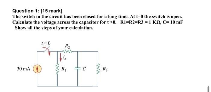 Question 1: [15 mark]
The switch in the circuit has been closed for a long time. At t=0 the switch is open.
Calculate the voltage across the capacitor for t>0. R1=R2=R3 = 1 K, C= 10 mF
Show all the steps of your calculation.
t= 0
R2
30 mA
R1
C
R3
ww
