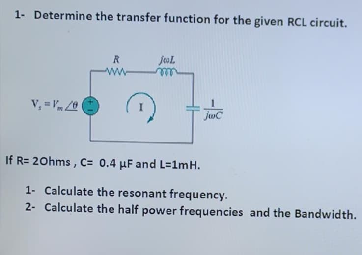 1- Determine the transfer function for the given RCL circuit.
R
jol
ww
ele
V, = Vm /0
joC
If R= 20hms, C= 0.4 µF and L=1mH.
1- Calculate the resonant frequency.
2- Calculate the half power frequencies and the Bandwidth.
