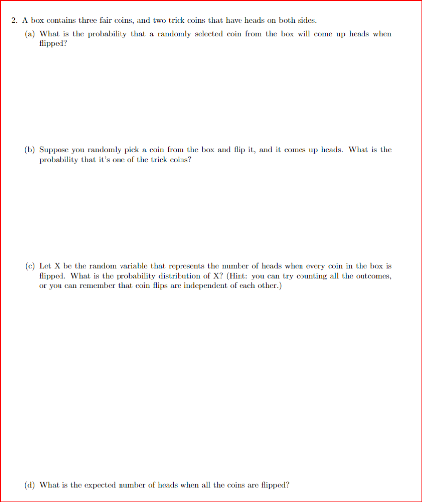 2. A box contains three fair coins, and two trick coins that have heads on both sides.
(a) What is the probability that a randomly selected coin from the box will come up heads when
flipped?
(b) Suppose you randomly pick a coin from the box and flip it, and it comes up heads. What is the
probability that it's one of the trick coins?
(c) Let X be the random variable that represents the number of heads when every coin in the box is
flipped. What is the probability distribution of X? (Hint: you can try counting all the outcomes,
or you can remember that coin flips are independent of each other.)
(d) What is the expected number of heads when all the coins are flipped?