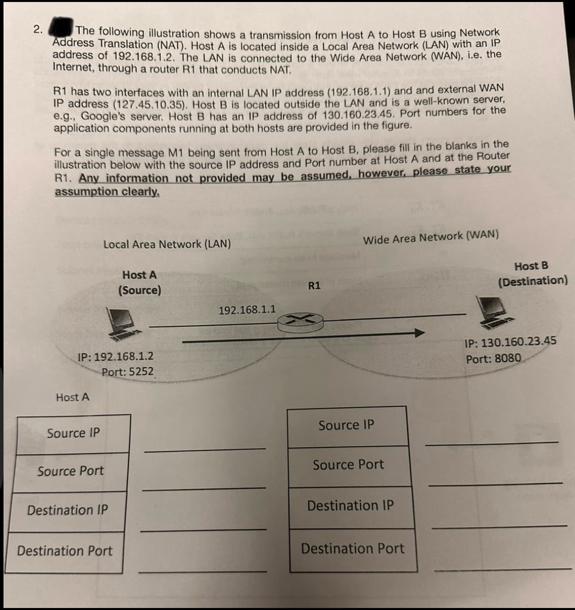 2.
The following illustration shows a transmission from Host A to Host B using Network
Address Translation (NAT). Host A is located inside a Local Area Network (LAN) with an IP
address of 192.168.1.2. The LAN is connected to the Wide Area Network (WAN), i.e. the
Internet, through a router R1 that conducts NAT.
R1 has two interfaces with an internal LAN IP address (192.168.1.1) and and external WAN
IP address (127.45.10.35). Host B is located outside the LAN and is a well-known server,
e.g., Google's server. Host B has an IP address of 130.160.23.45. Port numbers for the
application components running at both hosts are provided in the figure.
For a single message M1 being sent from Host A to Host B, please fill in the blanks in the
illustration below with the source IP address and Port number at Host A and at the Router
R1. Any information not provided may be assumed, however, please state your
assumption clearly.
Host A
Local Area Network (LAN)
IP: 192.168.1.2
Port: 5252
Source IP
Source Port
Destination IP
Host A
(Source)
Destination Port
192.168.1.1
R1
Wide Area Network (WAN)
Source IP
Source Port
Destination IP
Destination Port
Host B
(Destination)
IP: 130.160.23.45
Port: 8080