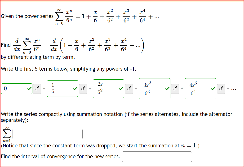 Given the power series
Find
0
d
dx
∞
n=0
xn
d
6n dx
-
xn
6n
||
1+
X
Jo. Jo.
+
+
x2
62
2x
+
n=0
by differentiating term by term.
Write the first 5 terms below, simplifying any powers of -1.
63 +
x
x²
1+ + + + +
6 62 63
x³
64
x4
Jog.
+
64
+
3.x
63
8
OT
+
Write the series compactly using summation notation (if the series alternates, include the alternator
separately):
امی است
n=1
(Notice that since the constant term was dropped, we start the summation at n= 1.)
Find the interval of convergence for the new series.