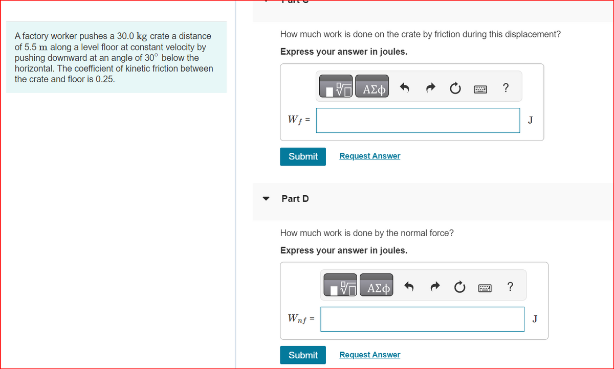A factory worker pushes a 30.0 kg crate a distance
of 5.5 m along a level floor at constant velocity by
pushing downward at an angle of 30° below the
horizontal. The coefficient of kinetic friction between
the crate and floor is 0.25.
How much work is done on the crate by friction during this displacement?
Express your answer in joules.
Wf =
Submit
Part D
Wnf =
ΑΣΦ
How much work is done by the normal force?
Express your answer in joules.
Submit
Request Answer
ΑΣΦ
Request Answer
www.
?
J
J