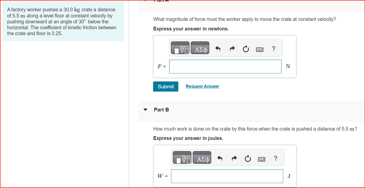 A factory worker pushes a 30.0 kg crate a distance
of 5.5 m along a level floor at constant velocity by
pushing downward at an angle of 30° below the
horizontal. The coefficient of kinetic friction between
the crate and floor is 0.25.
What magnitude of force must the worker apply to move the crate at constant velocity?
Express your answer in newtons.
F =
Submit
Part B
ΑΣΦ
W =
Request Answer
?
How much work is done on the crate by this force when the crate is pushed a distance of 5.5 m?
Express your answer in joules.
V— ΑΣΦ
N
?
J