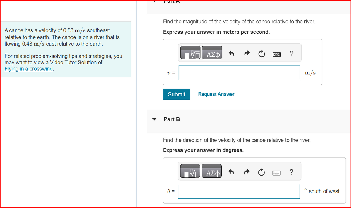 A canoe has a velocity of 0.53 m/s southeast
relative to the earth. The canoe is on a river that is
flowing 0.48 m/s east relative to the earth.
For related problem-solving tips and strategies, you
may want to view a Video Tutor Solution of
Flying in a crosswind.
Palla
Find the magnitude of the velocity of the canoe relative to the river.
Express your answer in meters per second.
- ΑΣΦ
V =
Submit
Part B
Request Answer
0 =
?
Find the direction of the velocity of the canoe relative to the river.
Express your answer in degrees.
ΠΙΑΣΦ
m/s
?
O
south of west