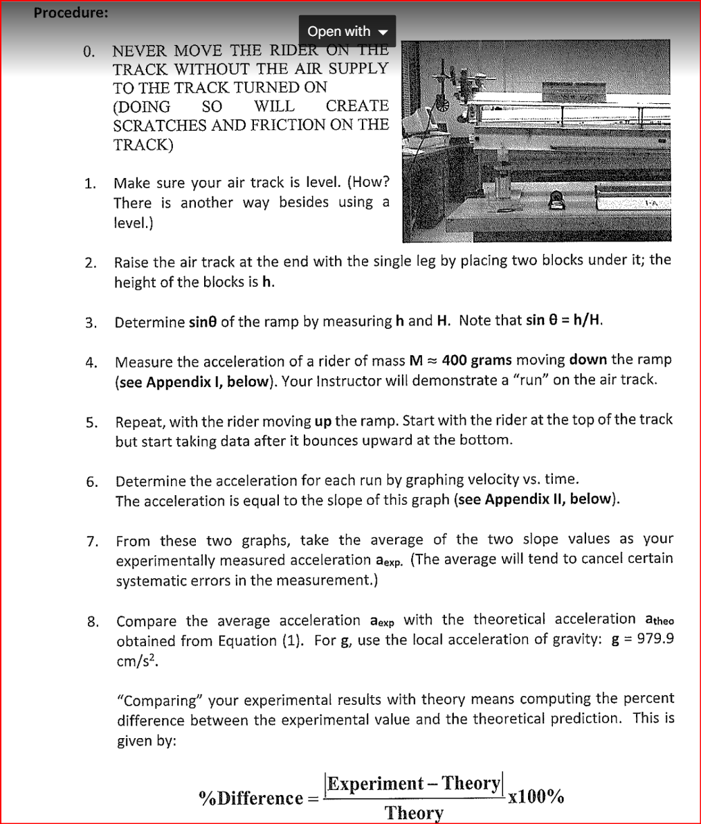 Procedure:
Open with
0. NEVER MOVE THE RIDER ON THE
TRACK WITHOUT THE AIR SUPPLY
TO THE TRACK TURNED ON
(DOING
SO
WILL
CREATE
SCRATCHES AND FRICTION ON THE
TRACK)
1.
2.
3.
4.
6.
Make sure your air track is level. (How?
There is another way besides using a
level.)
7.
Raise the air track at the end with the single leg by placing two blocks under it; the
height of the blocks is h.
5. Repeat, with the rider moving up the ramp. Start with the rider at the top of the track
but start taking data after it bounces upward at the bottom.
EXPENSION
Determine sine of the ramp by measuring h and Note that sin = h/H.
Measure the acceleration of a rider of mass M≈ 400 grams moving down the ramp
(see Appendix I, below). Your Instructor will demonstrate a "run" on the air track.
Determine the acceleration for each run by graphing velocity vs. time.
The acceleration is equal to the slope of this graph (see Appendix II, below).
From these two graphs, take the average of the two slope values as your
experimentally measured acceleration aexp. (The average will tend to cancel certain
systematic errors in the measurement.)
8. Compare the average acceleration aexp with the theoretical acceleration atheo
obtained from Equation (1). For g, use the local acceleration of gravity: g = 979.9
cm/s².
"Comparing" your experimental results with theory means computing the percent
difference between the experimental value and the theoretical prediction. This is
given by:
%Difference
Experiment -Theory
Theory
-x100%