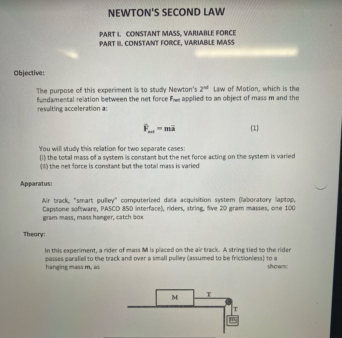 Objective:
The purpose of this experiment is to study Newton's 2nd Law of Motion, which is the
fundamental relation between the net force Fnet applied to an object of mass m and the
resulting acceleration a:
NEWTON'S SECOND LAW
PART I. CONSTANT MASS, VARIABLE FORCE
PART II. CONSTANT FORCE, VARIABLE MASS
Apparatus:
net
Theory:
= ma
You will study this relation for two separate cases:
(1) the total mass of a system is constant but the net force acting on the system is varied
(II) the net force is constant but the total mass is varied
Air track, "smart pulley" computerized data acquisition system (laboratory laptop,
Capstone software, PASCO 850 Interface), riders, string, five 20 gram masses, one 100
gram mass, mass hanger, catch box
In this experiment, a of mass M is placed on the air track. A string tied to the rider
passes parallel to the track and over a small pulley (assumed to be frictionless) to a
hanging mass m, as
shown:
M
(1)
T
T
m