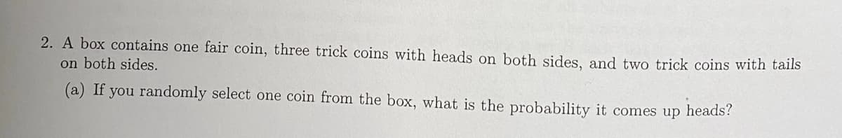 2. A box contains one fair coin, three trick coins with heads on both sides, and two trick coins with tails
on both sides.
(a) If you randomly select one coin from the box, what is the probability it comes up heads?