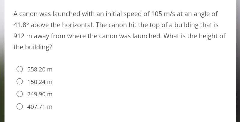 A canon was launched with an initial speed of 105 m/s at an angle of
41.8° above the horizontal. The canon hit the top of a building that is
912 m away from where the canon was launched. What is the height of
the building?
O 558.20 m
O 150.24 m
249.90 m
O 407.71 m