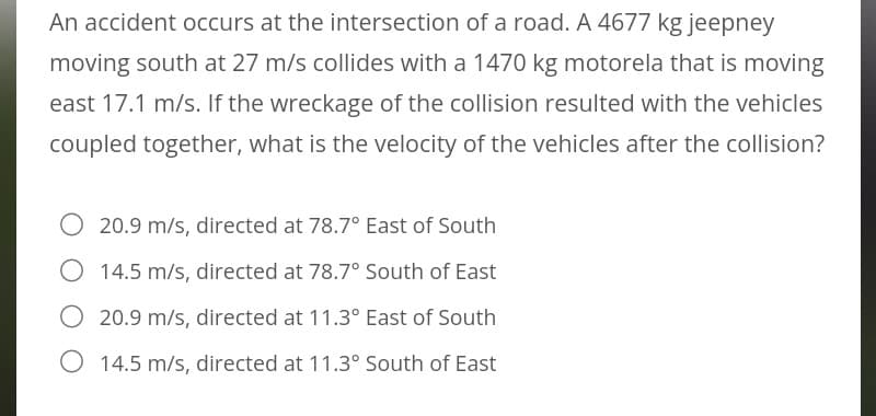 An accident occurs at the intersection of a road. A 4677 kg jeepney
moving south at 27 m/s collides with a 1470 kg motorela that is moving
east 17.1 m/s. If the wreckage of the collision resulted with the vehicles
coupled together, what is the velocity of the vehicles after the collision?
20.9 m/s, directed at 78.7° East of South
O 14.5 m/s, directed at 78.7° South of East
20.9 m/s, directed at 11.3° East of South
O 14.5 m/s, directed at 11.3° South of East