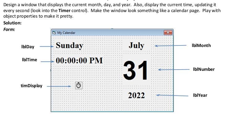 Design a window that displays the current month, day, and year. Also, display the current time, updating it
every second (look into the Timer control). Make the window look something like a calendar page. Play with
object properties to make it pretty.
Solution:
Form:
IblDay
IblTime
timDisplay
My Calendar
Sunday
00:00:00 PM
2222 Ⓒ
July
31
2022
IblMonth
IblNumber
IblYear