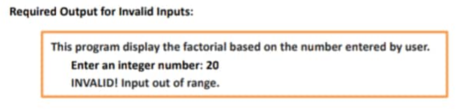 Required Output for Invalid Inputs:
This program display the factorial based on the number entered by user.
Enter an integer number: 20
INVALID! Input out of range.