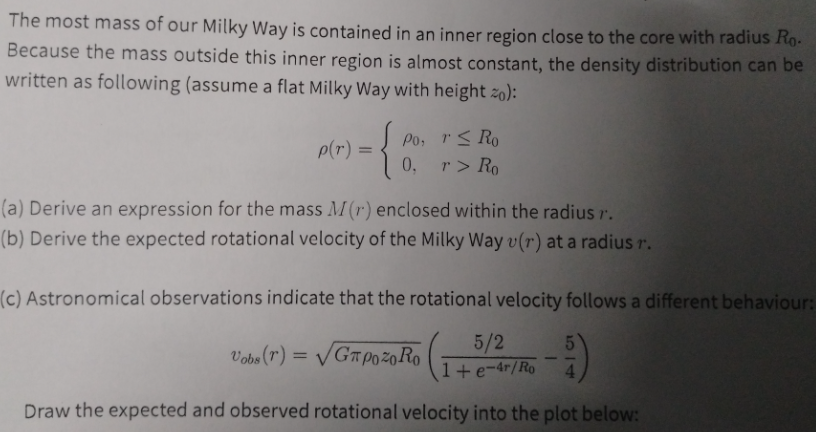 The most mass of our Milky Way is contained in an inner region close to the core with radius Ro-
Because the mass outside this inner region is almost constant, the density distribution can be
written as following (assume a flat Milky Way with height zo):
p(r) =
Po, r< Ro
0,
r > Ro
(a) Derive an expression for the mass M(r) enclosed within the radius r.
(b) Derive the expected rotational velocity of the Milky Way v(r) at a radius r.
(c) Astronomical observations indicate that the rotational velocity follows a different behaviour:
Vobs (r) = VGT P0žo Ro
5/2
1+e-4r/Ro
Draw the expected and observed rotational velocity into the plot below:
