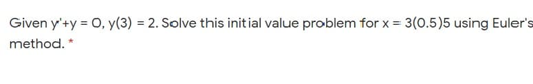 Given y'+y = O, y(3) = 2. Solve this init ial value problem for x = 3(0.5)5 using Euler's
method. *
