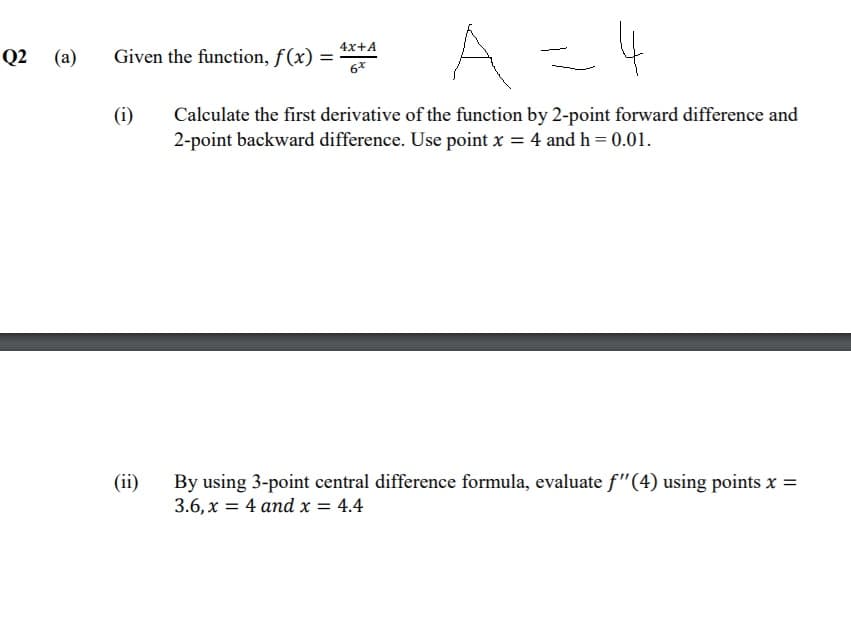 A
4x+A
Q2 (a)
Given the function, f(x) =
6*
(i)
Calculate the first derivative of the function by 2-point forward difference and
2-point backward difference. Use point x = 4 and h = 0.01.
(ii)
By using 3-point central difference formula, evaluate f"(4) using points x =
3.6, x = 4 and x = 4.4
