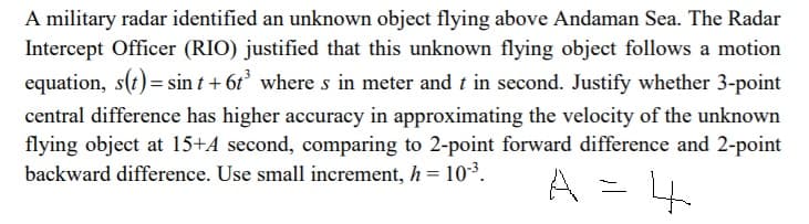 A military radar identified an unknown object flying above Andaman Sea. The Radar
Intercept Officer (RIO) justified that this unknown flying object follows a motion
equation, s(t) = sin t + 6t° where s in meter and t in second. Justify whether 3-point
central difference has higher accuracy in approximating the velocity of the unknown
flying object at 15+A second, comparing to 2-point forward difference and 2-point
backward difference. Use small increment, h = 10-3.
%3D
A =
4
