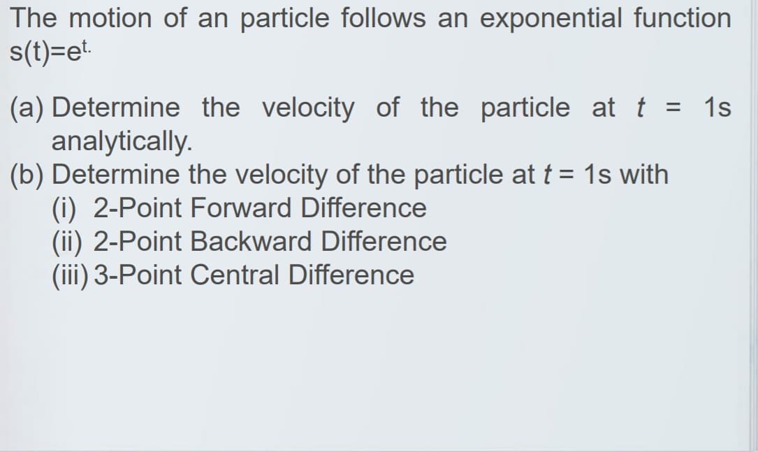 The motion of an particle follows an exponential function
s(t)=et.
(a) Determine the velocity of the particle at t = 1s
analytically.
(b) Determine the velocity of the particle at t = 1s with
(i) 2-Point Forward Difference
(ii) 2-Point Backward Difference
(iii) 3-Point Central Difference
