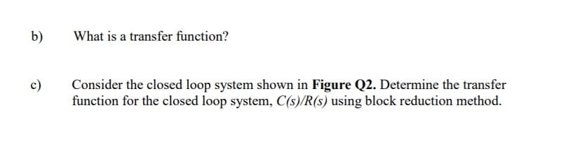 b)
What is a transfer function?
c)
Consider the closed loop system shown in Figure Q2. Determine the transfer
function for the closed loop system, C(s)/R(s) using block reduction method.
