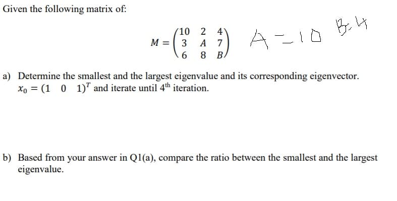 Given the following matrix of:
B.4
(10 2
4
M = ( 3 A
6 8 B.
A-10
7
a) Determine the smallest and the largest eigenvalue and its corresponding eigenvector.
Xo = (1 0
1)" and iterate until 4th iteration.
b) Based from your answer in Q1(a), compare the ratio between the smallest and the largest
eigenvalue.
