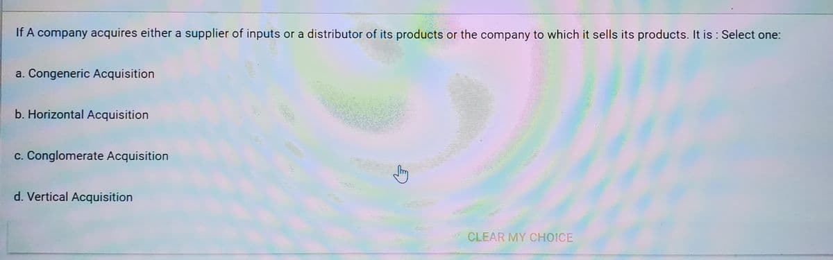 If A company acquires either a supplier of inputs or a distributor of its products or the company to which it sells its products. It is : Select one:
a. Congeneric Acquisition
b. Horizontal Acquisition
c. Conglomerate Acquisition
d. Vertical Acquisition
CLEAR MY CHOICE
