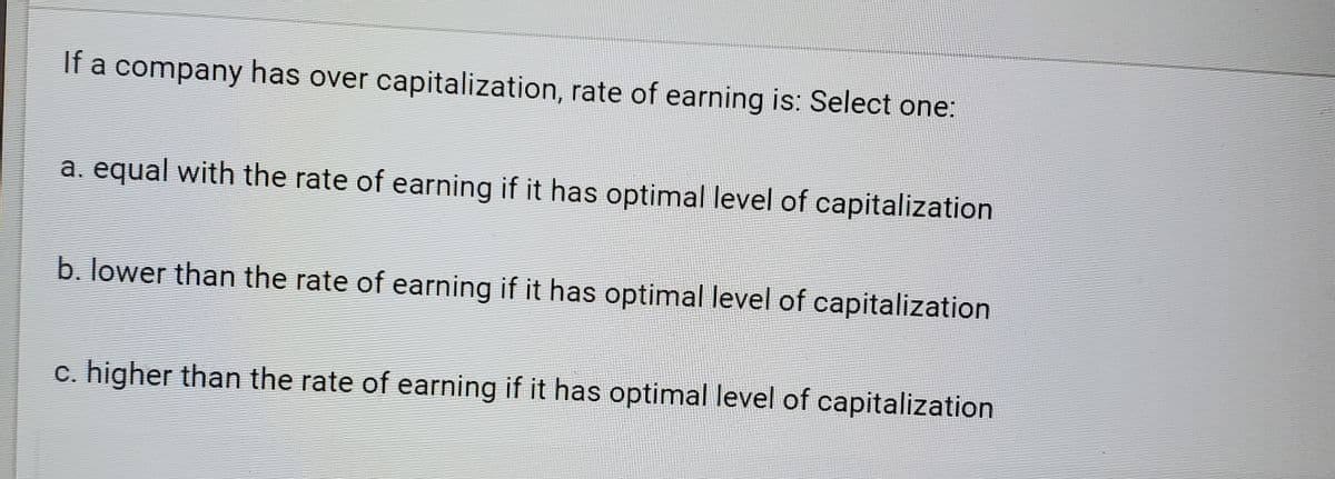 If a company has over capitalization, rate of earning is: Select one:
a. equal with the rate of earning if it has optimal level of capitalization
b. lower than the rate of earning if it has optimal level of capitalization
c. higher than the rate of earning if it has optimal level of capitalization

