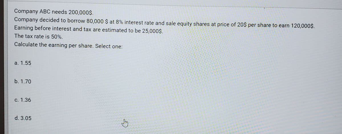 Company ABC needs 200,000$.
Company decided to borrow 80,000 $ at 8% interest rate and sale equity shares at price of 20$ per share to earn 120,000$.
Earning before interest and tax are estimated to be 25,000$.
The tax rate is 50%.
Calculate the earning per share. Select one:
a. 1.55
b. 1.70
c. 1.36
d. 3.05
