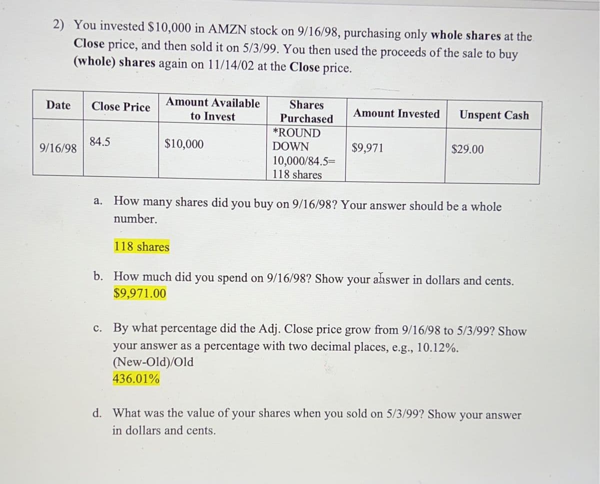 2) You invested $10,000 in AMZN stock on 9/16/98, purchasing only whole shares at the
Close price, and then sold it on 5/3/99. You then used the proceeds of the sale to buy
(whole) shares again on 11/14/02 at the Close price.
Date
9/16/98
Close Price Amount Available
to Invest
84.5
$10,000
Shares
Purchased
118 shares
*ROUND
DOWN
10,000/84.5=
118 shares
Amount Invested
$9,971
Unspent Cash
$29.00
a. How many shares did you buy on 9/16/98? Your answer should be a whole
number.
b. How much did you spend on 9/16/98? Show your answer in dollars and cents.
$9,971.00
c. By what percentage did the Adj. Close price grow from 9/16/98 to 5/3/99? Show
your answer as a percentage with two decimal places, e.g., 10.12%.
(New-Old)/Old
436.01%
d. What was the value of your shares when you sold on 5/3/99? Show your answer
in dollars and cents.