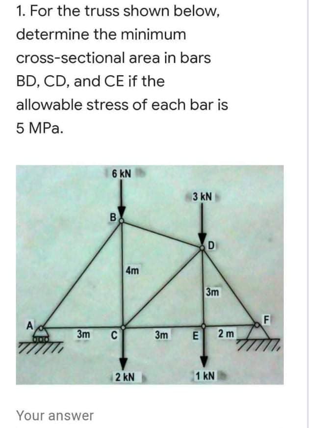 1. For the truss shown below,
determine the minimum
cross-sectional area in bars
BD, CD, and CE if the
allowable stress of each bar is
5 MPa.
6 kN
3 kN
B
D
4m
3m
A
3m
C
3m
E
2 m
2 kN
1 kN
Your answer
