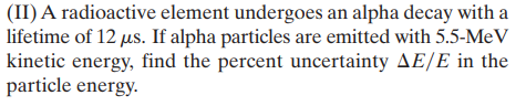 (II) A radioactive element undergoes an alpha decay with a
lifetime of 12 us. If alpha particles are emitted with 5.5-MeV
kinetic energy, find the percent uncertainty AE/E in the
particle energy.
