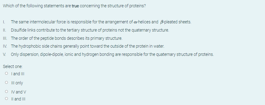 Which of the following statements are true concerning the structure of proteins?
I. The same intermolecular force is responsible for the arrangement of a-helices and B-pleated sheets.
II. Disulfide links contribute to the tertiary structure of proteins not the quaternary structure.
III. The order of the peptide bonds describes its primary structure.
IV. The hydrophobic side chains generally point toward the outside of the protein in water.
V. Only dispersion, dipole-dipole, ionic and hydrogen bonding are responsible for the quaternary structure of proteins.
Select one:
O I and II
O Ill only
O IV and V
O Il and III
