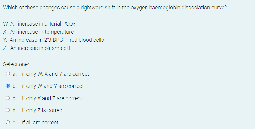 Which of these changes cause a rightward shift in the oxygen-haemoglobin dissociation curve?
W. An increase in arterial PCO2
X. An increase in temperature
Y. An increase in 2'3-BPG in red blood cells
Z. An increase in plasma pH
Select one:
O a. if only W, X and Y are correct
b. if only W and Y are correct
O c. if only X and Z are correct
O d. if only Z is correct
O e. if all are correct
