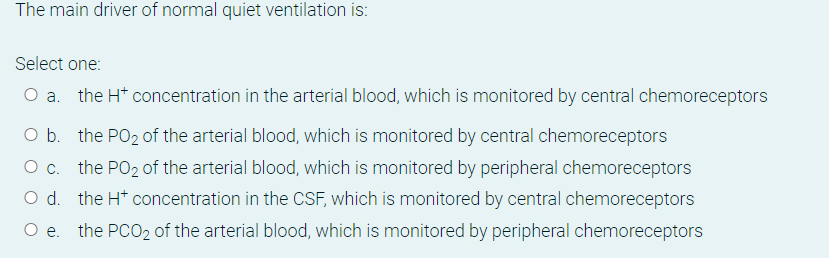 The main driver of normal quiet ventilation is:
Select one:
O a. the H* concentration in the arterial blood, which is monitored by central chemoreceptors
O b. the PO2 of the arterial blood, which is monitored by central chemoreceptors
O c. the PO2 of the arterial blood, which is monitored by peripheral chemoreceptors
the H* concentration in the CSF, which is monitored by central chemoreceptors
O e. the PCO2 of the arterial blood, which is monitored by peripheral chemoreceptors
