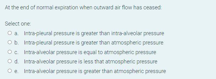 At the end of normal expiration when outward air flow has ceased:
Select one:
O a. Intra-pleural pressure is greater than intra-alveolar pressure
O b. Intra-pleural pressure is greater than atmospheric pressure
O c. Intra-alveolar pressure is equal to atmospheric pressure
O d. Intra-alveolar pressure is less that atmospheric pressure
Intra-alveolar pressure is greater than atmospheric pressure
