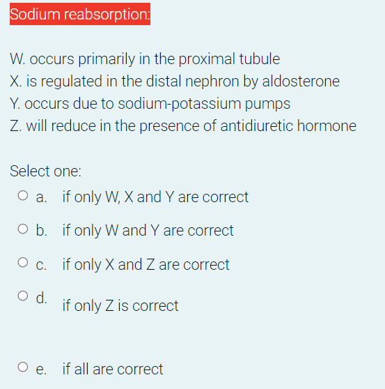 Sodium reabsorption:
W. occurs primarily in the proximal tubule
X. is regulated in the distal nephron by aldosterone
Y. occurs due to sodium-potassium pumps
Z. will reduce in the presence of antidiuretic hormone
Select one:
O a. if only W, X and Y are correct
O b. if only W and Y are correct
O c. if only X and Z are correct
d.
if only Z is correct
O e. if all are correct
