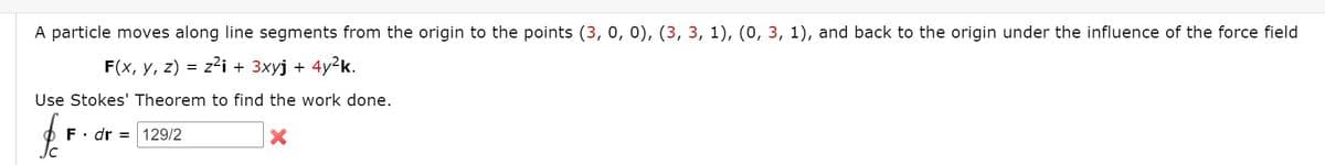 A particle moves along line segments from the origin to the points (3, 0, 0), (3, 3, 1), (0, 3, 1), and back to the origin under the influence of the force field
F(x, у, 2)
z2i + 3xyj + 4y?k.
Use Stokes' Theorem to find the work done.
F• dr = 129/2
