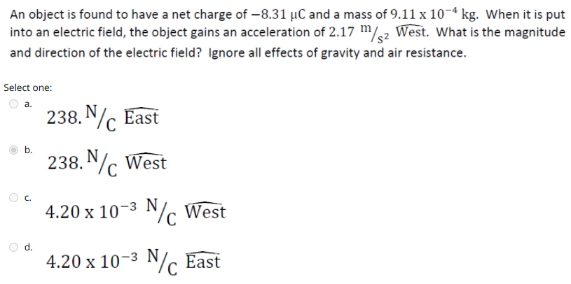 An object is found to have a net charge of -8.31 µC and a mass of 9.11 x 10-4 kg. When it is put
into an electric field, the object gains an acceleration of 2.17 m/2 West. What is the magnitude
and direction of the electric field? Ignore all effects of gravity and air resistance.
Select one:
а.
238. N East
b.
238. Nc West
C.
4.20 x 10-3 N/c West
d.
4.20 x 10-3 N/c East
