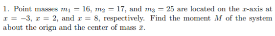 1. Point masses mį = 16, m2 = 17, and m3 = 25 are located on the x-axis at
x = -3, x = 2, and r = 8, respectively. Find the moment M of the system
about the orign and the center of mass ē.
